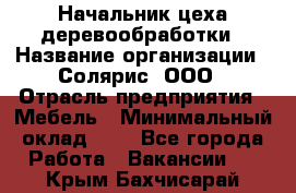 Начальник цеха деревообработки › Название организации ­ Солярис, ООО › Отрасль предприятия ­ Мебель › Минимальный оклад ­ 1 - Все города Работа » Вакансии   . Крым,Бахчисарай